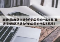 趣链科技和区块链合作的公司叫什么名称[趣链科技和区块链合作的公司叫什么名称呢]