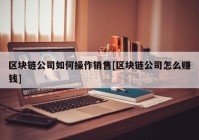 区块链公司如何操作销售[区块链公司怎么赚钱]